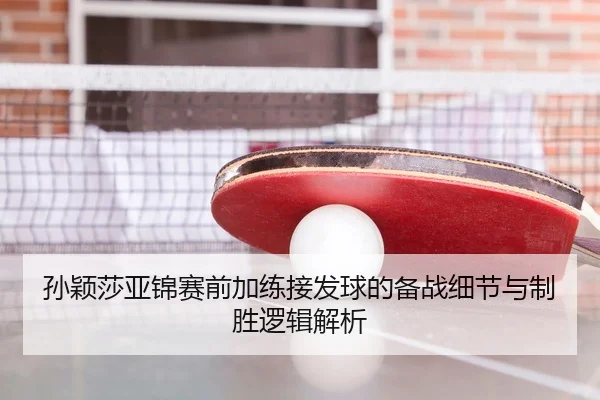 孙颖莎亚锦赛前加练接发球的备战细节与制胜逻辑解析